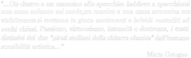 Duo Blanco Sinacori - Official Website Un destro e un mancino allo specchio: laddove a specchiarsi non sono soltanto sei corde, un manico e una cassa armonica ma visibilmente si mettono in gioco sentimenti e brividi custoditi ad occhi chiusi. Passione, virtuosismo, intensità e destrezza, i tratti distintivi dei due "pirati siciliani della chitarra classica" dall'immane sensibilità artistica...